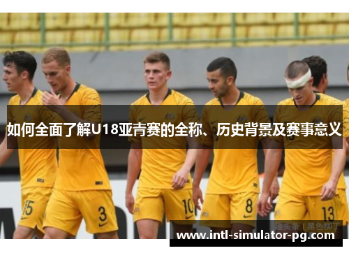 如何全面了解U18亚青赛的全称、历史背景及赛事意义