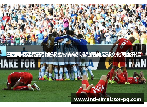 巴西阿根廷复赛引发球迷热情高涨推动南美足球文化再度升温 巴西阿根廷复赛引发球迷热情高涨推动南美足球文化再度升温