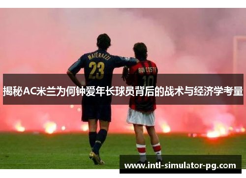 揭秘AC米兰为何钟爱年长球员背后的战术与经济学考量 揭秘AC米兰为何钟爱年长球员背后的战术与经济学考量