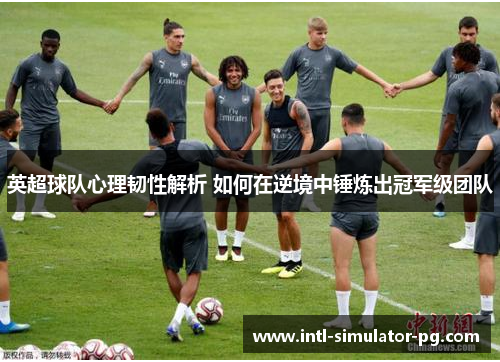 英超球队心理韧性解析 如何在逆境中锤炼出冠军级团队