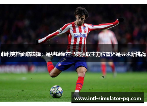 菲利克斯面临抉择:是继续留在马竞争取主力位置还是寻求新挑战 菲利克斯面临抉择:是继续留在马竞争取主力位置还是寻求新挑战