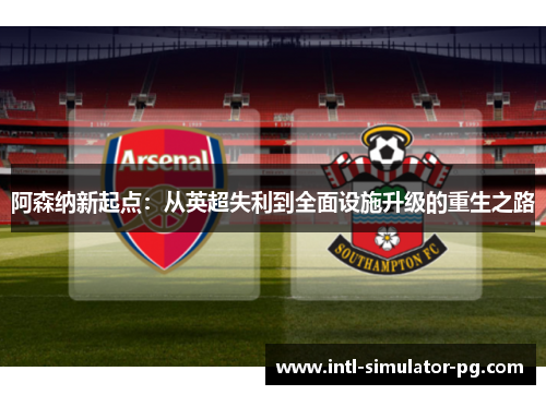 阿森纳新起点:从英超失利到全面设施升级的重生之路 阿森纳新起点:从英超失利到全面设施升级的重生之路