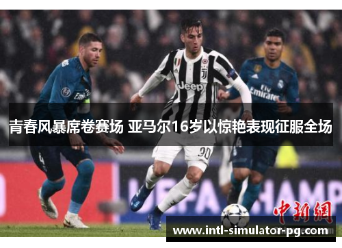 青春风暴席卷赛场 亚马尔16岁以惊艳表现征服全场 青春风暴席卷赛场 亚马尔16岁以惊艳表现征服全场