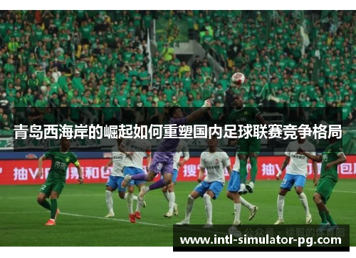 青岛西海岸的崛起如何重塑国内足球联赛竞争格局 青岛西海岸的崛起如何重塑国内足球联赛竞争格局