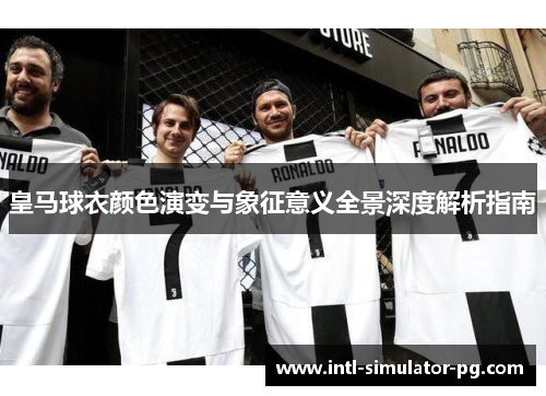 皇马球衣颜色演变与象征意义全景深度解析指南 皇马球衣颜色演变与象征意义全景深度解析指南