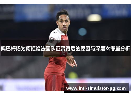 奥巴梅扬为何拒绝法国队征召背后的原因与深层次考量分析