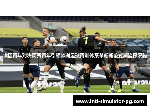 埃因青年对决阿贾青年引领欧洲足球青训体系革新新范式潮流探索路 埃因青年对决阿贾青年引领欧洲足球青训体系革新新范式潮流探索路