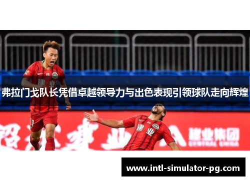 弗拉门戈队长凭借卓越领导力与出色表现引领球队走向辉煌