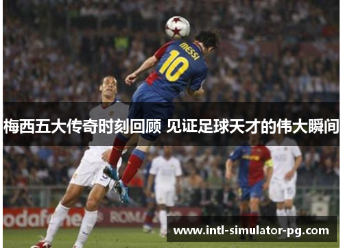 梅西五大传奇时刻回顾 见证足球天才的伟大瞬间