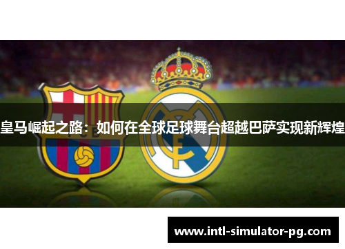 皇马崛起之路：如何在全球足球舞台超越巴萨实现新辉煌