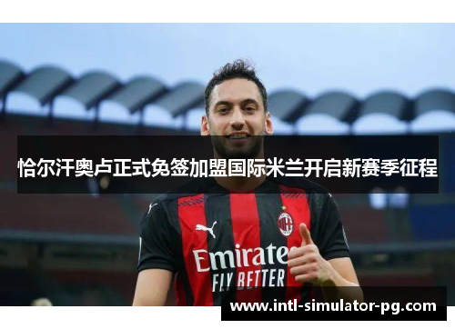 恰尔汗奥卢正式免签加盟国际米兰开启新赛季征程 恰尔汗奥卢正式免签加盟国际米兰开启新赛季征程
