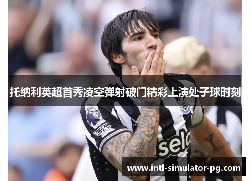 托纳利英超首秀凌空弹射破门精彩上演处子球时刻 托纳利英超首秀凌空弹射破门精彩上演处子球时刻