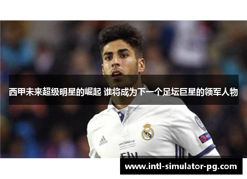 西甲未来超级明星的崛起 谁将成为下一个足坛巨星的领军人物 西甲未来超级明星的崛起 谁将成为下一个足坛巨星的领军人物