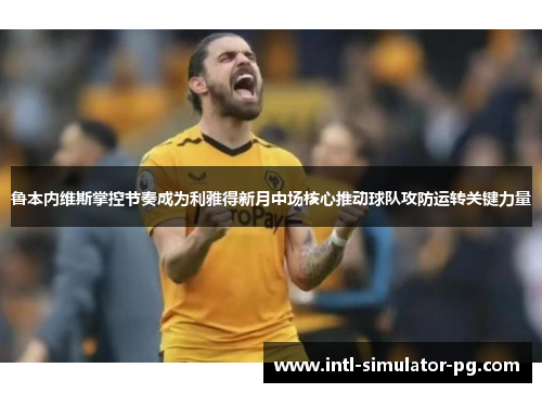 鲁本内维斯掌控节奏成为利雅得新月中场核心推动球队攻防运转关键力量 鲁本内维斯掌控节奏成为利雅得新月中场核心推动球队攻防运转关键力量